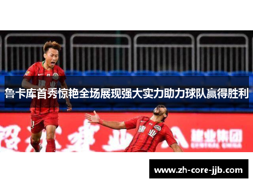 鲁卡库首秀惊艳全场展现强大实力助力球队赢得胜利