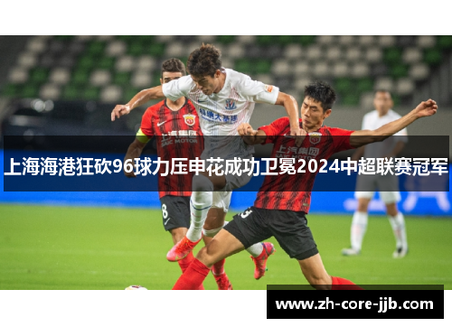 上海海港狂砍96球力压申花成功卫冕2024中超联赛冠军